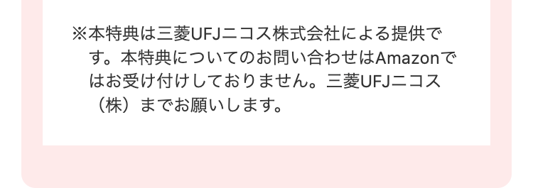 ※本特典は三菱UFJニコス株式会社による提供で
す。 本特典についてのお問い合わせはAmazonで
はお受け付けしておりません。 三菱UFJニコス
(株)までお願いします。