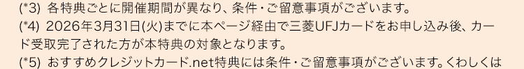 (*3) 各特典ごとに開催期間が異なり、 条件・ ご留意事項がございます。
(*4) 2026年3月31日 (火)までに本ページ経由で三菱UFJカードをお申し込み後、 カー
ド受取完了された方が本特典の対象となります。
(*5) おすすめクレジットカード.net特典には条件・ご留意事項がございます。 くわしくは
