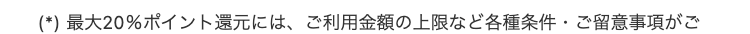 (*) 最大20%ポイント還元には、 ご利用金額の上限など各種条件・ご留意事項がご