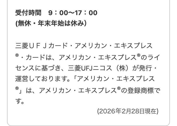 受付時間
9:00~17:00
無休・年末年始は休み)
三菱UFJカード・アメリカン・エキスプレス
®・カードは、アメリカン・エキスプレス ® のライ
センスに基づき、 三菱UFJニコス (株)が発行・
運営しております。 「アメリカン・エキスプレス
®」は、アメリカン・エキスプレス ® の登録商標で
す。
( 2026年2月28日現在)