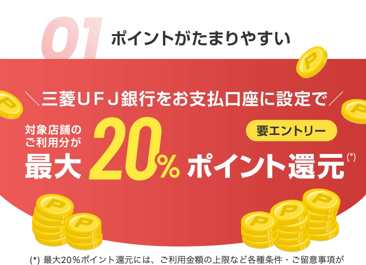 01 ポイントがたまりやすい
三菱UFJ銀行をお支払口座に設定で
最大20%ポイント還元
(*) 最大20%ポイント還元には、 ご利用金額の上限など各種条件 ご留意事項が
(*)
"