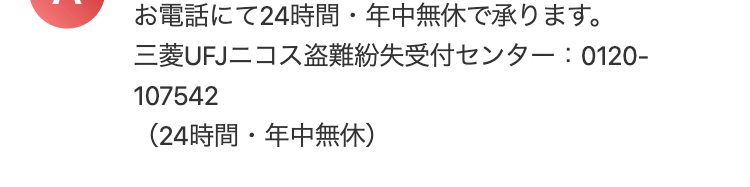 お電話にて24時間・年中無休で承ります。
三菱UFJニコス盗難紛失受付センター : 0120-
107542
(24時間・年中無休)