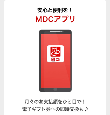 安心と便利を!
MDCアプリ
DC
月々のお支払額をひと目で!
電子ギフト券への即時交換も♪