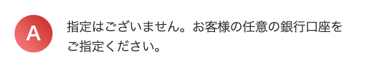 A
指定はございません。 お客様の任意の銀行口座を
ご指定ください。