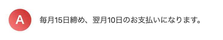 A
毎月15日締め、翌月10日のお支払いになります。