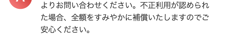よりお問い合わせください。 不正利用が認められ
た場合、全額をすみやかに補償いたしますのでご
安心ください。