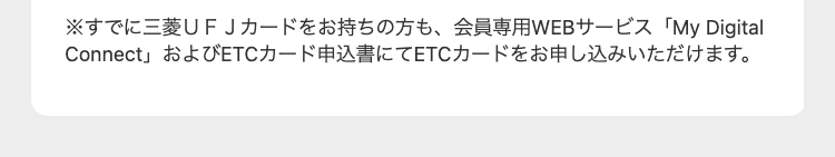 ※すでに三菱UFJカードをお持ちの方も、 会員専用WEBサービス 「My Digital
Connect」 およびETCカード申込書にてETCカードをお申し込みいただけます。