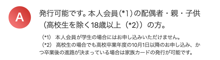 A
発行可能です。 本人会員 (*1)の配偶者・親・子供
(高校生を除く18歳以上 (*2))の方。
(*1) 本人会員が学生の場合にはお申し込みいただけません。
(*2) 高校生の場合でも高校卒業年度の10月1日以降のお申し込み、か
つ卒業後の進路が決まっている場合は家族カードの発行が可能です。
